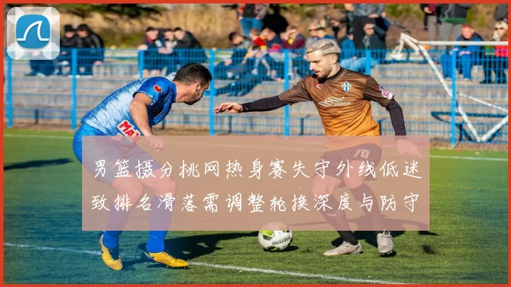 男篮摄分桃网热身赛失守外线低迷致排名滑落需调整轮换深度与防守配置