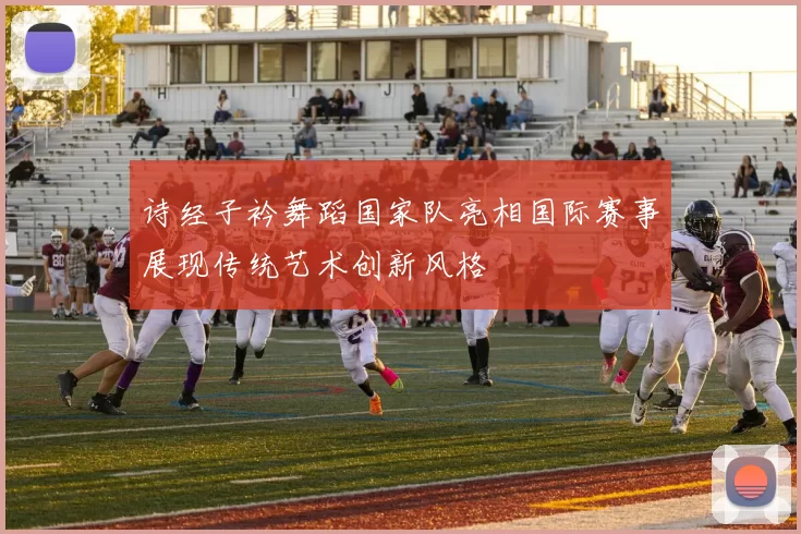 诗经子衿舞蹈国家队亮相国际赛事展现传统艺术创新风格