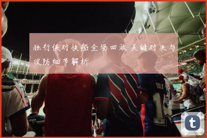 独行侠对快船全场回放 关键对决与攻防细节解析