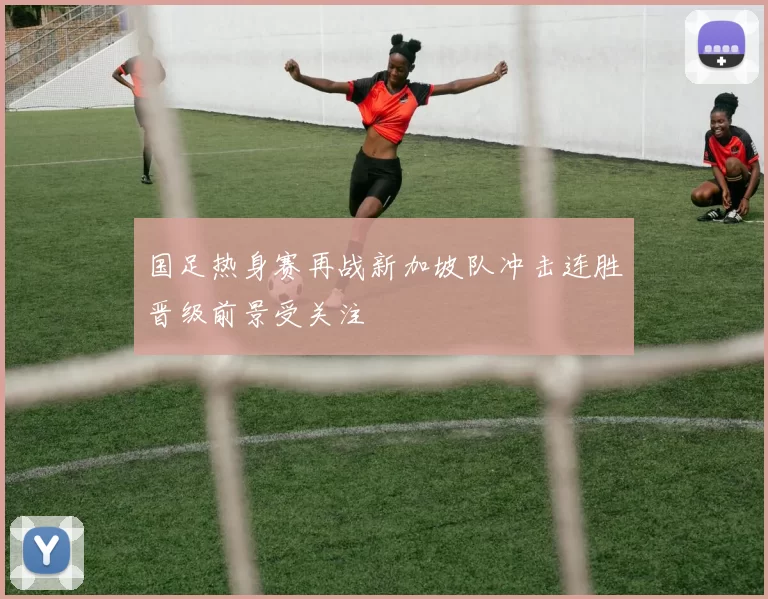 国足热身赛再战新加坡队冲击连胜晋级前景受关注