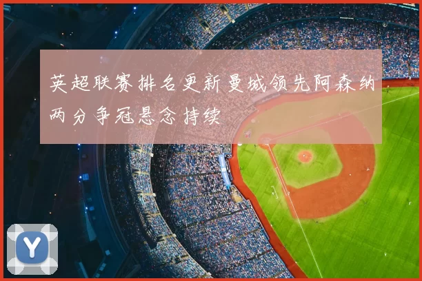 英超联赛排名更新曼城领先阿森纳两分争冠悬念持续