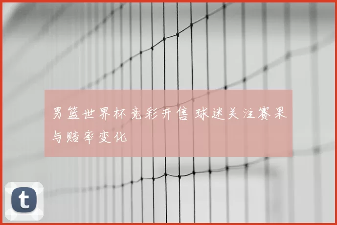 男篮世界杯竞彩开售 球迷关注赛果与赔率变化