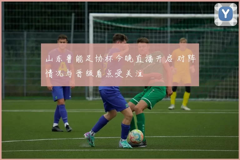山东鲁能足协杯今晚直播开启 对阵情况与晋级看点受关注
