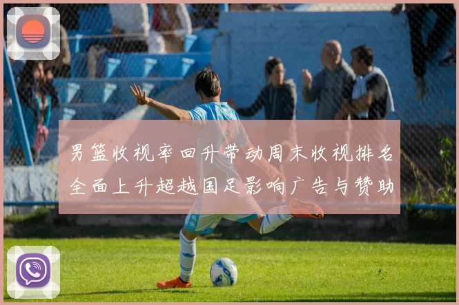 男篮收视率回升带动周末收视排名全面上升超越国足影响广告与赞助