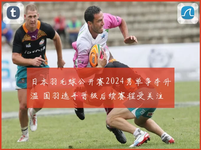日本羽毛球公开赛2024男单争夺升温 国羽选手晋级后续赛程受关注