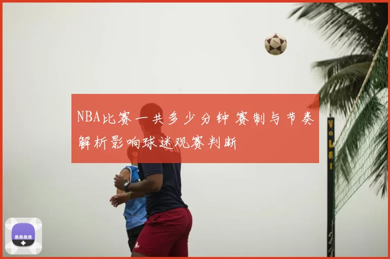 NBA比赛一共多少分钟 赛制与节奏解析影响球迷观赛判断