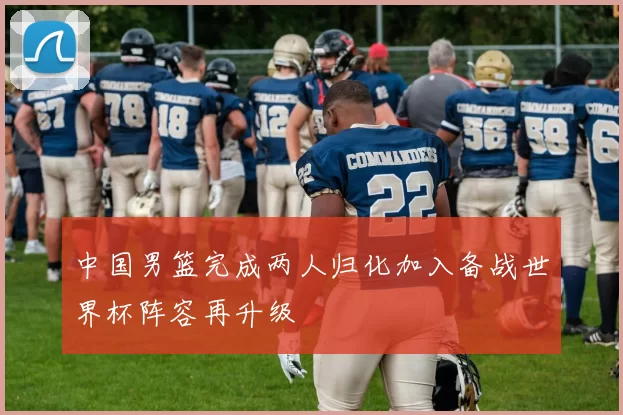 中国男篮完成两人归化加入备战世界杯阵容再升级