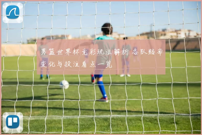 男篮世界杯竞彩玩法解析 各队赔率变化与投注看点一览