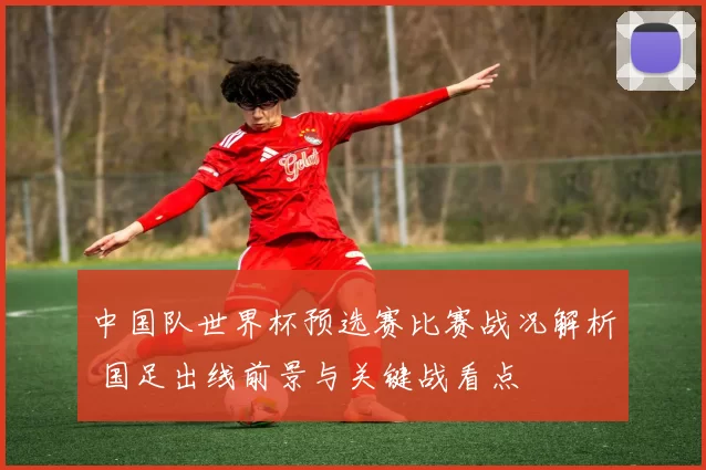 中国队世界杯预选赛比赛战况解析 国足出线前景与关键战看点