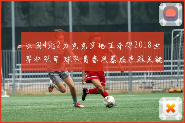 法国4比2力克克罗地亚夺得2018世界杯冠军 球队青春风暴成夺冠关键看点