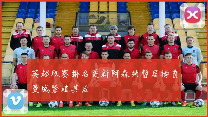 英超联赛排名更新阿森纳暂居榜首曼城紧追其后