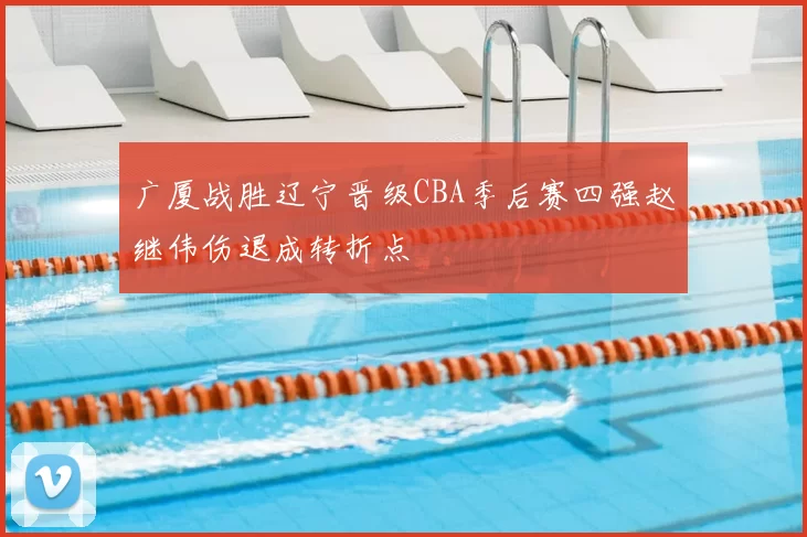 广厦战胜辽宁晋级CBA季后赛四强赵继伟伤退成转折点