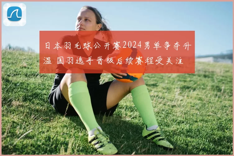 日本羽毛球公开赛2024男单争夺升温 国羽选手晋级后续赛程受关注