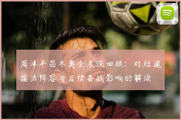 周洋平昌冬奥会表现回顾：对短道接力阵容与后续备战影响的解读