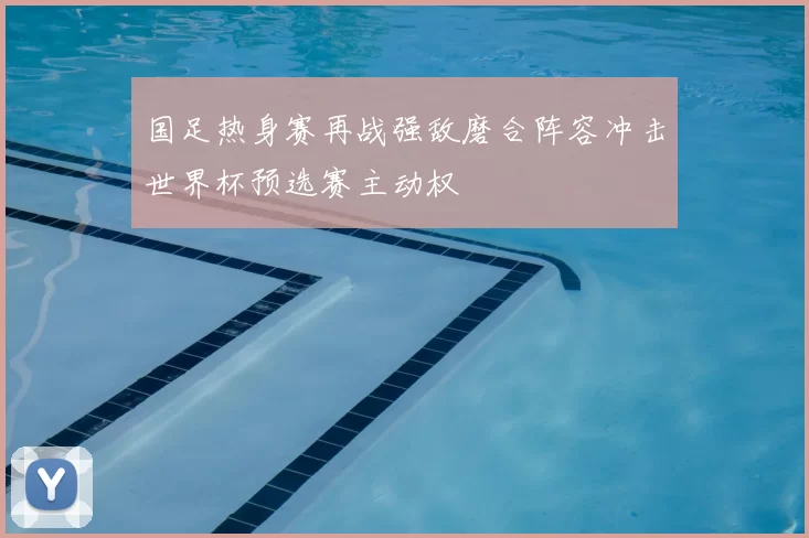 国足热身赛再战强敌磨合阵容冲击世界杯预选赛主动权
