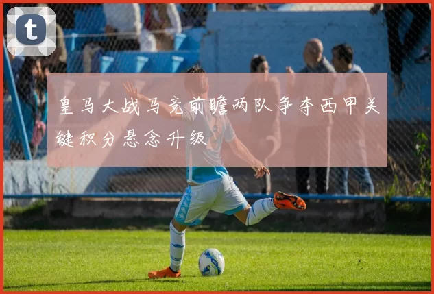 皇马大战马竞前瞻两队争夺西甲关键积分悬念升级