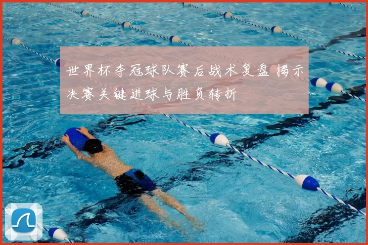 世界杯夺冠球队赛后战术复盘 揭示决赛关键进球与胜负转折