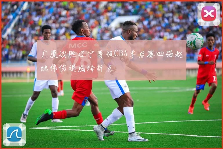 广厦战胜辽宁晋级CBA季后赛四强赵继伟伤退成转折点