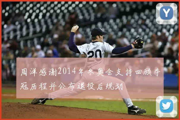 周洋感谢2014年冬奥会支持回顾夺冠历程并公布退役后规划