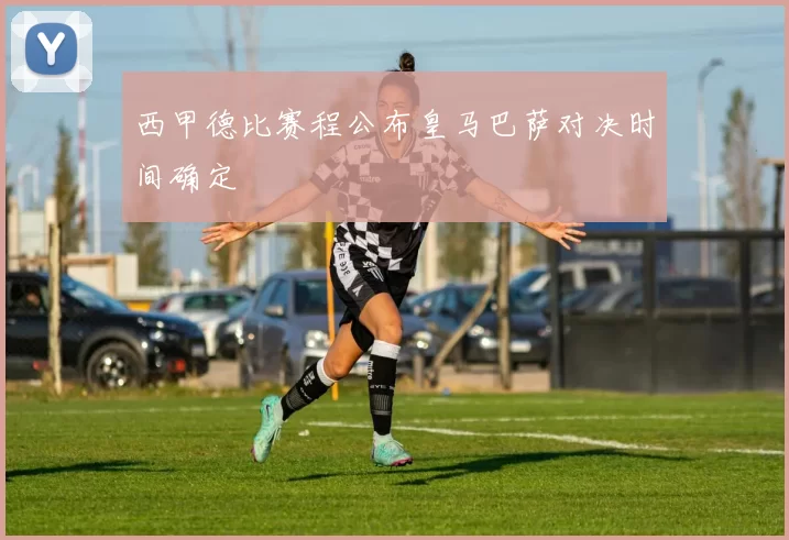 西甲德比赛程公布皇马巴萨对决时间确定