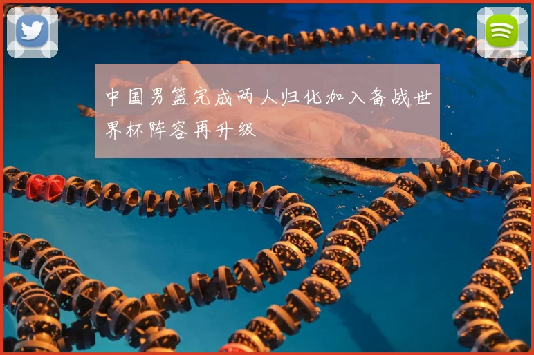 中国男篮完成两人归化加入备战世界杯阵容再升级