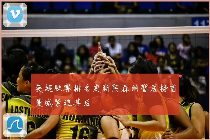 英超联赛排名更新阿森纳暂居榜首曼城紧追其后