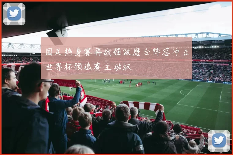 国足热身赛再战强敌磨合阵容冲击世界杯预选赛主动权