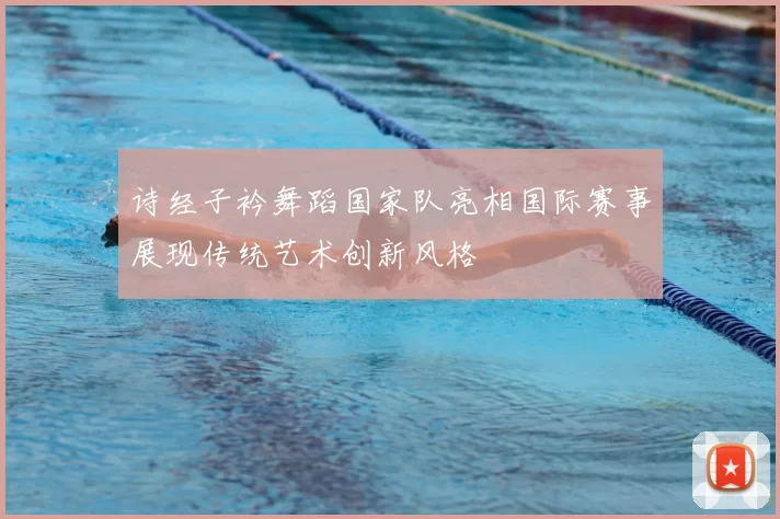 诗经子衿舞蹈国家队亮相国际赛事展现传统艺术创新风格