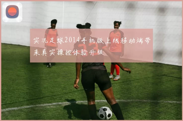实况足球2014手机版上线移动端带来真实操控体验升级