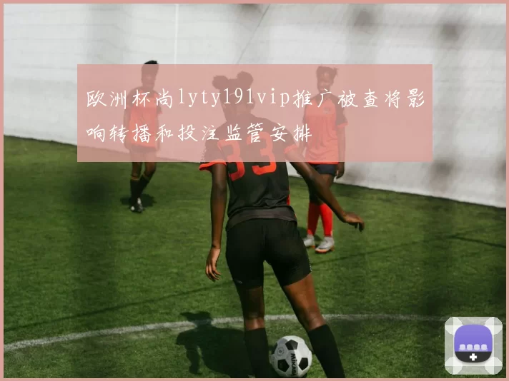 欧洲杯尚lyty191vip推广被查将影响转播和投注监管安排