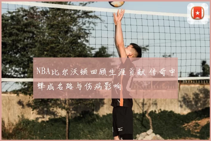 NBA比尔沃顿回顾生涯贡献 传奇中锋成名路与伤病影响