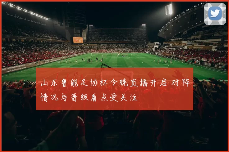 山东鲁能足协杯今晚直播开启 对阵情况与晋级看点受关注