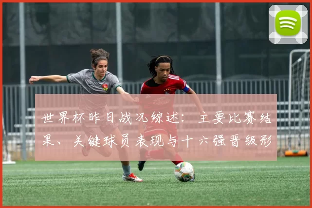 世界杯昨日战况综述：主要比赛结果、关键球员表现与十六强晋级形势看点
