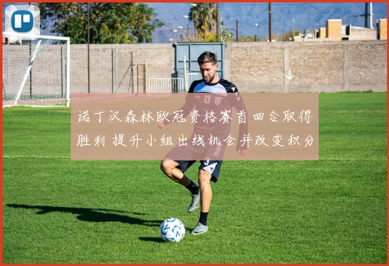 诺丁汉森林欧冠资格赛首回合取得胜利 提升小组出线机会并改变积分形势