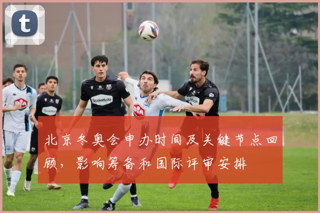 北京冬奥会申办时间及关键节点回顾,影响筹备和国际评审安排