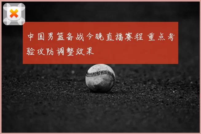 中国男篮备战今晚直播赛程 重点考验攻防调整效果