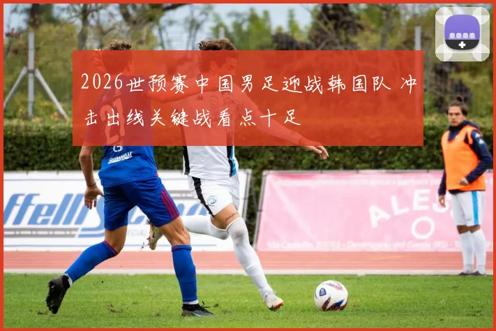 2026世预赛中国男足迎战韩国队 冲击出线关键战看点十足