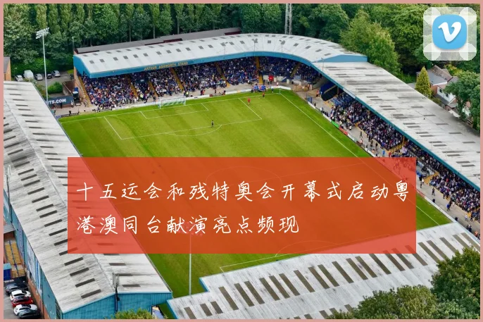 十五运会和残特奥会开幕式启动粤港澳同台献演亮点频现