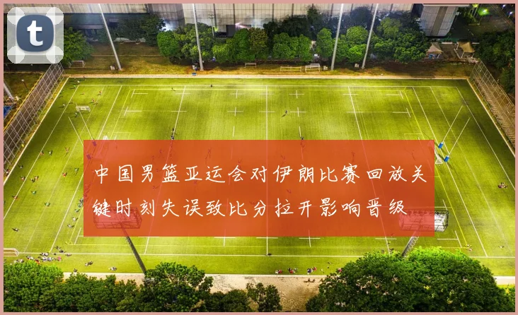 中国男篮亚运会对伊朗比赛回放关键时刻失误致比分拉开影响晋级