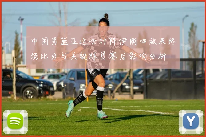 中国男篮亚运会对阵伊朗回放及终场比分与关键球员赛后影响分析