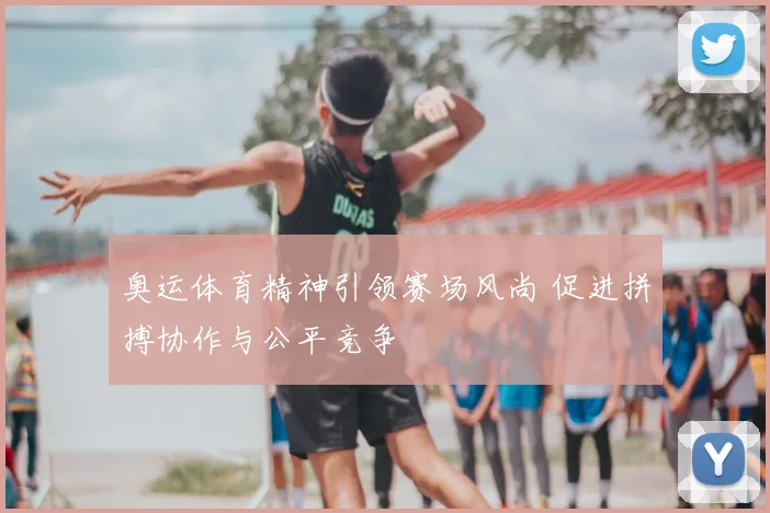 奥运体育精神引领赛场风尚 促进拼搏协作与公平竞争