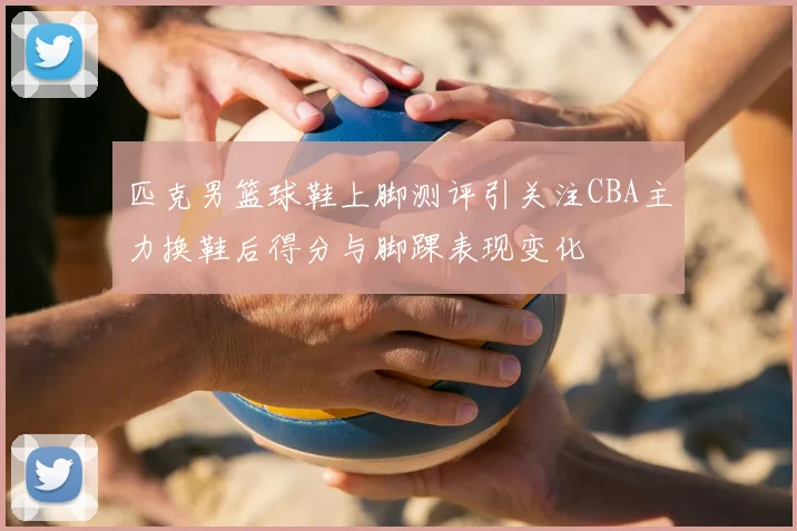 匹克男篮球鞋上脚测评引关注CBA主力换鞋后得分与脚踝表现变化
