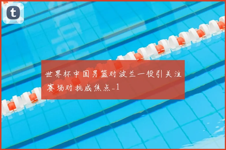 世界杯中国男篮对波兰一役引关注 赛场对抗成焦点_1