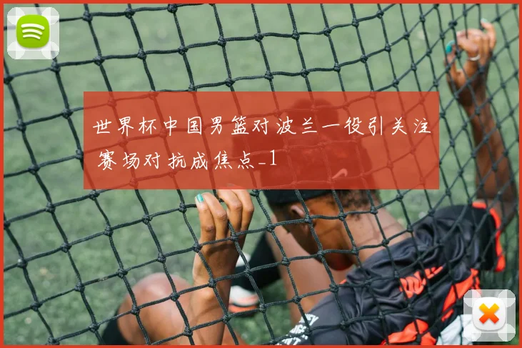 世界杯中国男篮对波兰一役引关注 赛场对抗成焦点_1