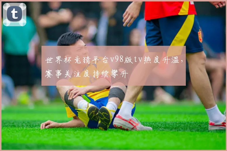世界杯竞猜平台v98版tv热度升温，赛事关注度持续攀升