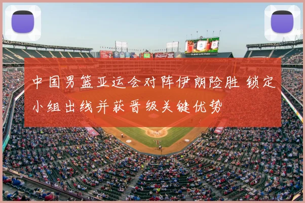 中国男篮亚运会对阵伊朗险胜 锁定小组出线并获晋级关键优势