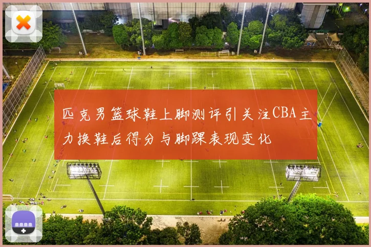 匹克男篮球鞋上脚测评引关注CBA主力换鞋后得分与脚踝表现变化