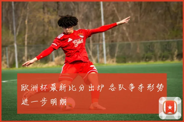 欧洲杯最新比分出炉 各队争夺形势进一步明朗