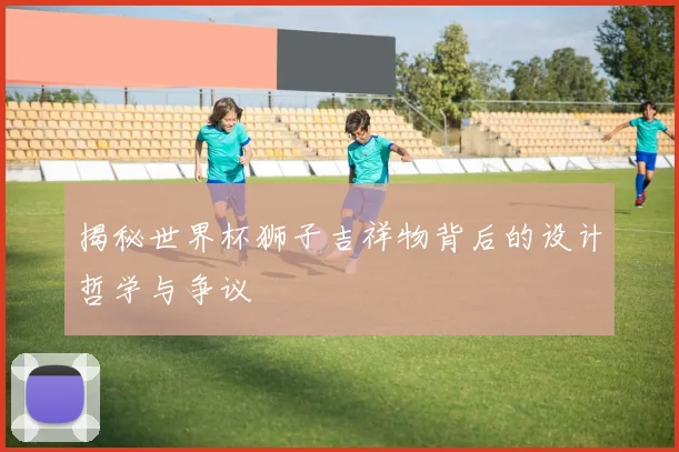 揭秘世界杯狮子吉祥物背后的设计哲学与争议