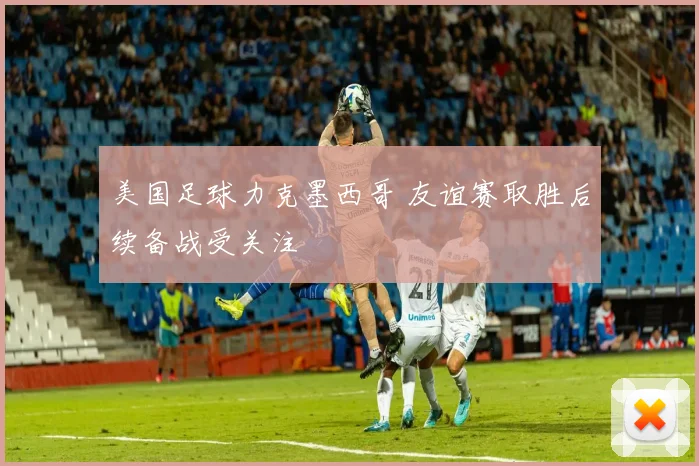 美国足球力克墨西哥 友谊赛取胜后续备战受关注